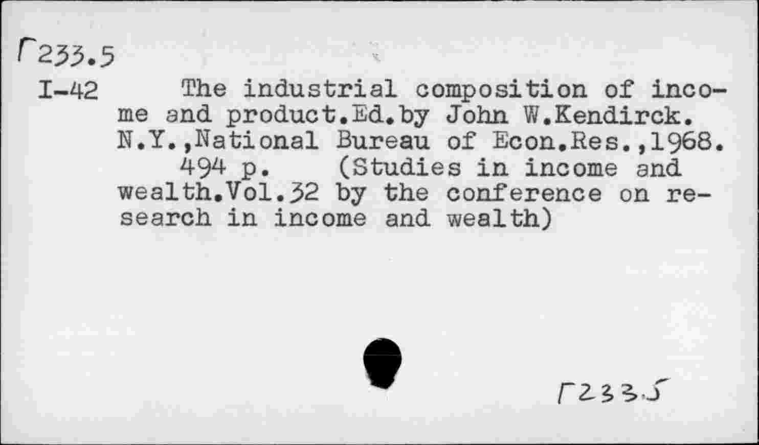 ﻿r 2^.5
1-42 The industrial composition of income and product.Ed.by John W.Kendirck. N.Y.,National Bureau of Econ.Res.,1968.
494 p. (Studies in income and wealth.Vol.32 by the conference on research in income and wealth)
r 2-3,^ 3